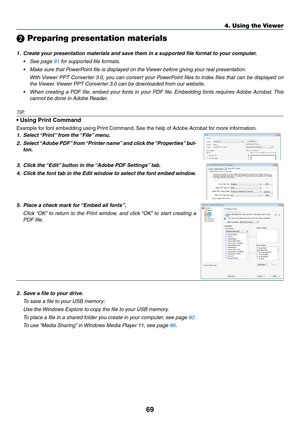 Page 2469
4. Using the Viewer
❷ Preparing presentation materials
1.	 Create	your	presentation	materials	and	save	them	in	a	supported	file	format	to	your	computer.
•	 See	page	91 for supported file formats.
•	 Make	sure	that	PowerPoint	file	is	displayed	on	the	Viewer	before	giving	your	real	presentation.
 With Viewer PPT Converter 3.0, you can convert your PowerPoint files to index files that can be displayed on 
the Viewer. Viewer PPT Converter 3.0 can be downloaded from our website.
•	 When	 creating	a	PDF...