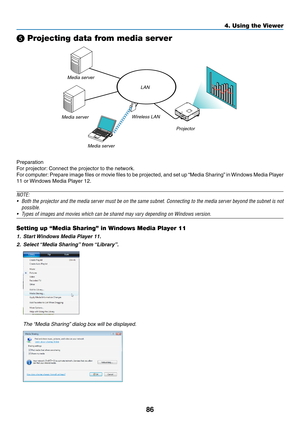 Page 4186
4. Using the Viewer
❺ Projecting data from media server
LAN
Media server Media server Wireless LAN
Media server
Projector
Preparation
For	projector:	Connect	the	projector	to	the	network.
For	computer: 	Prepare	 image	files	or	movie	 files	to	be	 projected,	 and	set	up	“Media	 Sharing” 	in	 Windows	 Media	Player	
11	or	Windows	Media	Player	12.
NOTE: 
•	 Both	 the	projector	 and	the	media	 server	 must	be	on	 the	 same	 subnet.	 Connecting	 to	the	 media	 server	 beyond	 the	subnet	 is	not	
possible.
•...