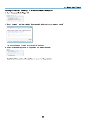 Page 4388
4. Using the Viewer
Setting up “Media Sharing” in Windows Media Player 12
1.	 Start	Windows	Media	Player	12.
2.	 Select	 “Stream”, 	and	then	select	 “Automatically	allow	devices	to	play	my	media”.
 The “Allow All Media Devices” windows will be displayed.
3.	 Select	 “Automatically	allow	all	computers	and	media	devices”.
	 Graphics	and	movie	files	in	 “Library”	can	be	used	from	the	projector. 