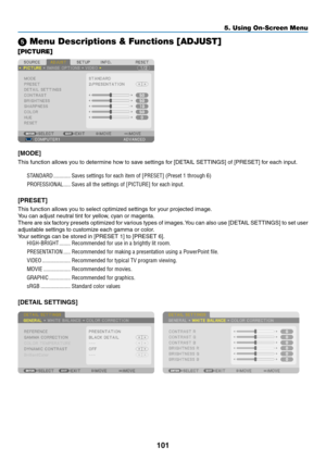 Page 56101
5. Using On-Screen Menu
 Menu Descriptions & Functions [ADJUST]
[PICTURE]
[MODE]
This	function	allows	you	to	determine	how	to	save	settings	for	[DETAIL	SETTINGS]	of	[PRESET]	for	each	input.
STANDARD ������������Saves settings for each item of [PRESET] (Preset 1 through 6)
PROFESSIONAL
  �����Saves all the settings of [PICTURE] for each input� 
[PRESET]
This	function	allows	you	to	select	optimized	settings	for	your	projected	image.
You	can	adjust	neutral	tint	for	yellow,	cyan	or	magenta. 	
There	are...