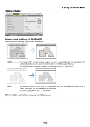 Page 59104
5. Using On-Screen Menu
[IMAGE OPTIONS]
Adjusting	Clock	and	Phase	[CLOCK/PHASE]
This	allows	you	to	manually	adjust	CLOCK	and	PHASE.
CLOCK �������������������Use this item to fine tune the computer image or to remove any vertical banding that might appear � This 
function adjusts the clock frequencies that eliminate the horizontal ban\
ding in the image�
This adjustment may be necessary when you connect your computer for the first time�
PHASE �������������������Use  this  item  to  adjust  the  clock...