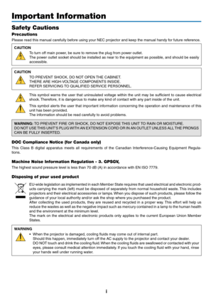 Page 63i
Important Information
Safety Cautions
Precautions
Please	read	this	manual	carefully	before	using	your	NEC	projector	and	keep	the	manual	handy	for	future	reference.
CAUTION
To	turn	off	main	power,	be	sure	to	remove	the	plug	from	power	outlet.
The	power	 outlet	socket	 should	 be	installed	 as	near	 to	the	 equipment	 as	possible,	 and	should	 be	easily	
accessible.
CAUTION
TO	PREVENT	SHOCK,	DO	NOT	OPEN	 THE	CABINET.
THERE	ARE	HIGH-VOLTAGE	COMPONENTS	INSIDE.
REFER	SERVICING	TO	QUALIFIED	SERVICE...