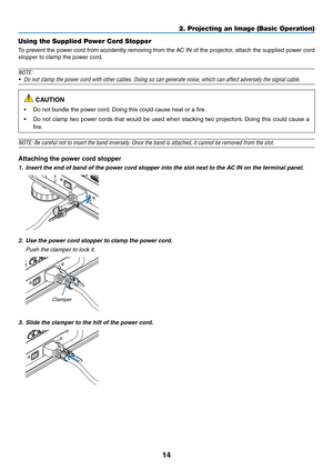 Page 8814
2. Projecting an Image (Basic Operation)
Using the Supplied Power Cord Stopper
To	prevent	 the	power	 cord	from	 accidently	 removing	from	the	AC	IN	of	the	 projector,	 attach	the	supplied	 power	cord	
stopper	to	clamp	the	power	cord.
NOTE:
•	 Do	not	clamp	the	power	cord	with	other	cables.	Doing	so	can	generate	noise,	which	can	affect	adversely	the	signal	cable.
 CAUTION
•	 Do	not	bundle	the	power	cord. 	Doing	this	could	cause	heat	or	a	fire.
•	 Do	not	clamp	 two	power	 cords	that	would	 be	used	 when...