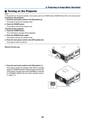 Page 9016
2. Projecting an Image (Basic Operation)
 Turning on the Projector
NOTE:
•	 The	projector	has	two	power	switches:	A	main	power	switch	and	a	POWER	button	(POWER	ON	and	OFF	on	the	remote	control)
•	Turning	on	the	projector:
1.	 Press	the	main	power	switch	to	the	ON	position	(I).
  The projector will go into standby mode.
2.	 Press	the	POWER	button	.
 The projector will become ready to use.
•	Turning	off	the	projector:
1.	 Press	the	POWER	button.
  The confirmation message will be displayed.
2.	 Press...