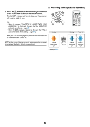 Page 9117
2. Projecting an Image (Basic Operation)
2.	 Press	the		(POWER)	 button	on	the	 projector	 cabinet	
or	the	POWER	ON	button	on	the	remote	control. 	
 The  POWER  indicator  will  turn  to  blue  and  the  projector 
will become ready to use.
TIP:	
•	 When	 the	message	 “PROJECTOR	 IS	LOCKED!	 ENTER	YOUR	
PASSWORD.” 	is 	displayed, 	it 	means 	that 	the 	[SECURITY]	
feature	is	turned	on.	(→ page 42)
•	 When	 the	ECO	 message 	is	 displayed, 	it	 means 	that	 [ON]	 is	
selected	for	[ECO	MESSAGE].	(→ page...