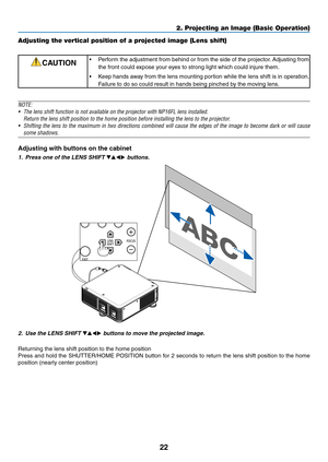 Page 9622
2. Projecting an Image (Basic Operation)
Adjusting the vertical position of a projected image (Lens shift)
CAUTION•	 Perform	the	adjustment	 from	behind	 or	from	 the	side	 of	the	 projector. 	Adjusting	 from	
the	front	could	expose	your	eyes	to	strong	light	which	could	injure	them.
•	 Keep	hands	away	from	the	lens	 mounting	 portion	while	the	lens	 shift	is	in	 operation. 	
Failure	to	do	so	could	result	in	hands	being	pinched	by	the	moving	lens.
NOTE:
•	 The	lens	shift	function	is	not	available	on...