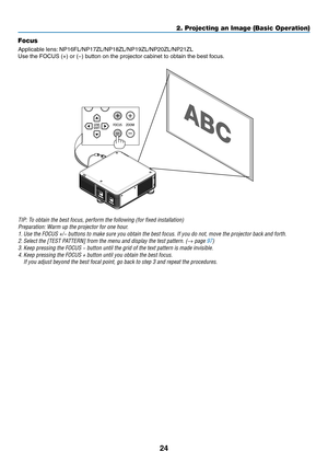 Page 9824
2. Projecting an Image (Basic Operation)
Focus
Applicable	lens:	NP16FL/NP17ZL/NP18ZL/NP19ZL/NP20ZL/NP21ZL
Use	the	FOCUS	(+)	or	(−)	button	on	the	projector	cabinet	to	obtain	the	best	focus.
TIP:	To	obtain	the	best	focus,	perform	the	following	(for	fixed	installation)
Preparation:	Warm	up	the	projector	for	one	hour.
1.	Use	the	FOCUS	+/−	buttons	to	make	sure	you	obtain	the	best	focus.	If	you	do	not,	move	the	projector	back	and	forth.
2.	Select	the	[TEST	PATTERN]	from	the	menu	and	display	the	test...