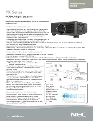 Page 1www.necdisplay.com
Professional Installation 
Projectors
PX Series  
PX750U digital projector 
Lens Shift 
Enjoy greater 
installation 
flexibility with up to 
50% vertical lens 
shift and  
+/- 10% horizontal 
lens shift. Lens 
throw distances 
range from 2.6 to 
179.8 feet.   
Powerful installation projector equipped to take on the most demanding 
integration projects.
FLEXIBILITY ENABLES PERFORMANCE
° Integrated Device Technology HQV™ is a high-performance video pr\
ocessing/ 
   scaling system...