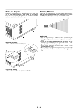 Page 17E – 10
Pulling Out the Handles
Pull out the handle until it clicks into place.
Retracting the Handles
1) Push the lever to unlock and  2) retract the handle.
Selecting A Location
The further your projector is from the screen or wall, the larger the im-
age. The minimum size the image can be projected is 80 (2 m) mea-
sured diagonally. The largest the image can be is 500 (12.7 m).
WARNING
•Only use your projector on a solid, level surface. If the projector falls
to the ground, you can be injured and the...