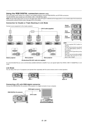 Page 31E – 24
Using the RGB DIGITAL connectors (SX6000 only)
The Link mode function allows you to adjust or set multiple projectors using the RGB DIGITAL and OPTION connectors.
The DVI DIGITAL input accepts up to the SXGA (1280 x 1024 @75Hz) signal.
NOTE: The Auto Adjust feature does not work for DVI digital signal. When DVI signal is selected and the image position is not corrected, adjust the horizontal andvertical position using the Position screen. See page E-33 for more details.
Connection for Double or...