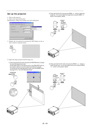 Page 20E – 13
Set up the projector
1. Turn on the projector
2. Select your type of projection:
Desktop front, ceiling rear, desktop rear, and ceiling front.
3. Display the test pattern by pressing the TEST button on the re-
mote control or using the menu.
TEST
4. Adjust the image position and the image size.
(1) Press and hold the CTL button and press the POSITION button to display
the Lens Shift adjustment screen.
Use the Select button on the remote control or the LENS SHIFT button on
the projector cabinet to...