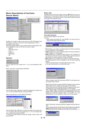 Page 38E – 31
Menu Descriptions & Functions
Source Select
Enables you to select a video source such as a VCR, DVD player, laser
disc player, computer or document camera depending on what is
connected to your inputs.
Press the up/down buttons on your remote control or the projector cabi-
net to highlight the menu for the item you want to adjust.
* RGB1,2,3
* Component (YCbCr)
* Video 1, 2
* S-Video 1, 2
* RGB (Digital)
* SDI
Swicher
You can select the slot number from 1 to 10 of the Switcher(s) ISS-
6020.
When...