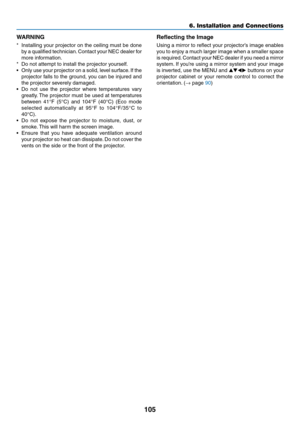 Page 115105
6. Installation and Connections
WARNING
*	 Installing	your	projector	 on	the	 ceiling	 must	be	done	
by	a 	qualified 	technician. 	Contact 	your 	NEC 	dealer 	for	
more	information.
*	 Do	not	attempt	to	install	the	projector	yourself.
•	 Only	 use	your	 projector	 on	a	solid,	 level	surface. 	If	 the	
projector	 falls	to	the	 ground,	 you	can	 be	injured	 and	
the	projector	severely	damaged.
•	 Do	not	use	 the	projector	 where	temperatures	 vary	
greatly.	The	 projector	 must	be	used	 at	temperatures...