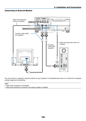 Page 118108
6. Installation and Connections
Connecting an External Monitor
You	can	connect	 a	separate,	 external	monitor	to	your	 projector	 to	simultaneously	 view	on	a	monitor	 the	computer	
analog	image	you’re	projecting.
NOTE:
•	 Daisy	chain	connection	is	not	possible.
•	 When	audio	equipment	is	connected,	the	projector	speaker	is	disabled.
Computer cable (VGA) 
(supplied) Stereo mini-plug audio cable (not 
supplied)
Computer cable (VGA) 
(not supplied)
Stereo mini-plug audio 
cable (not supplied) 