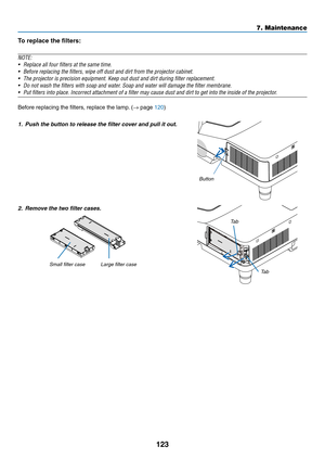 Page 133123
7. Maintenance
To	replace	the	filters:
NOTE:	
•	 Replace	all	four	filters	at	the	same	time.
•	 Before	replacing	the	filters,	wipe	off	dust	and	dirt	from	the	projector	cabinet.	
•	 The	projector	is	precision	equipment.	Keep	out	dust	and	dirt	during	filter	replacement.
•	 Do	not	wash	the	filters	with	soap	and	water.	Soap	and	water	will	damage	the	filter	membrane.	
•	 Put	filters	into	place.	Incorrect	attachment	of	a	filter	may	cause	dust	and	dirt	to	get	into	the	inside	of	the	projector.	
Before...