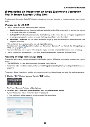 Page 6959
3. Convenient Features
 Projecting an Image from an Angle (Geometric Correction 
Tool in Image Express Utility Lite)
 
The	Geometric	 Correction	Tool	(GCT)	 function	 allows	you	to	correct	 distortion	 of	images	 projected	 even	from	an	
angle. 	
What you can do with GCT
•	 The	GCT	feature	includes	the	following	three	functions
•	4-point	 Correction:	You 	can 	fit 	a 	projected 	image 	within 	the 	border 	of 	the 	screen 	easily 	by 	align 	the 	four 	corners	
of	an	image	to	the	ones	of	the	screen....