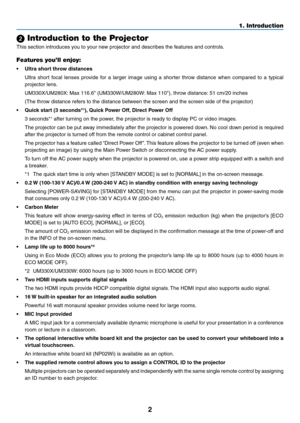 Page 122
1. Introduction
 Introduction to the Projector
This	section	introduces	you	to	your	new	projector	and	describes	the	features	and	controls.
Features you’ll enjoy:
•	 Ultra	short	throw	distances	
	 Ultra	short	focal	lenses	 provide	 for	a	larger	 image	 using	a	shorter	 throw	distance	 when	compared	 to	a	typical	
projector	lens.
	 UM330X/UM280X: 	Max	116.6"	(UM330W/UM280W: 	Max	110"),	throw	distance:	51	cm/20	inches
	 (The	throw	distance	refers	to	the	distance	between	the	screen	and	the	screen...