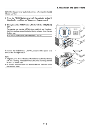 Page 124114
6. Installation and Connections
NOTE:When	the	cable	 cover	 is	attached,	 remove	it	before	 inserting	 the	USB	
Wireless	LAN	Unit.
1.	 Press	 the	POWER	 button	to	turn	 off	the	 projector	 and	set	it	
into standby condition, and disconnect the power cord.
2.	 Slowly 	insert 	the 	USB 	Wireless 	LAN 	Unit 	into 	the 	USB 	(WLAN)	
port.
  Remove the cap from the USB Wireless LAN Unit, and then insert 
it	with	 the	surface	 (side	of	indicator)	 facing	outward. 	Keep	 the	cap	
for later use.
NOTE:	Do	not...