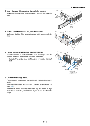 Page 128118
7. Maintenance
6.	 Insert	the	large	filter	case	into	the	projector	cabinet.
	 Make	sure	that	the	filter	 case	 is	inserted	 in	the	 correct	 orienta-
tion.
7.  Put the small filter case to the projector cabinet.
	 Make	 sure	that	the	filter	 case	 is	inserted	 in	the	 correct	 orienta-
tion.
8.  Put the filter cover back to the projector cabinet.
	 Insert	 two	catches	 of	the	 tip	of	the	 filter	 cover	 into	the	groove	 of	the	
cabinet, and push the button to close the filter cover.
•	 If 	you 	find...