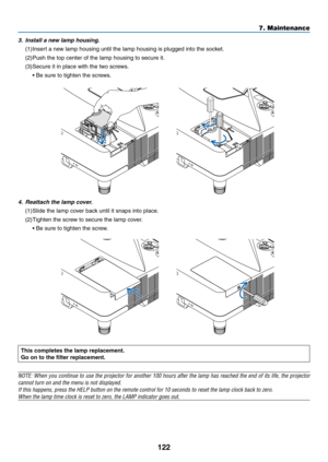 Page 132122
7. Maintenance
This	completes	the	lamp	replacement.
Go	on	to	the	filter	replacement.
NOTE:	When	you	continue	 to	use	 the	projector	 for	another	 100	hours	 after	the	lamp	 has	reached	 the	end	 of	its	 life,	 the	projector	
cannot	turn	on	and	the	menu	is	not	displayed.
If	this	happens,	press	the	HELP	button	on	the	remote	control	for	10	seconds	to	reset	the	lamp	clock	back	to	zero.
When	the	lamp	time	clock	is	reset	to	zero,	the	LAMP	indicator	goes	out.
	
4. Reattach the lamp cover.
(1)	Slide	the	lamp...