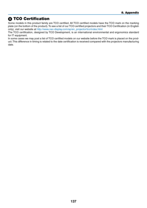 Page 147137
8. Appendix
 TCO Certification
Some	models	 in	this	 product	 family	are	TCO	 certified. 	All	 TCO	 certified	 models	have	the	TCO	 mark	 on	the	 marking	
plate	 (on	the	bottom	 of	the	 product). 	To	 see	 a	list	 of	our	 TCO	 certified	 projectors	 and	their	 TCO	 Certification	 (in	English	
only),	visit	our	website	at	http://www.nec-display.com/ap/en_projector/tco/index.htm l
The	TCO	 certification,	 designed	by	TCO	 Development,	 is	an	 international	 environmental	 and	ergonomics	 standard	
for...