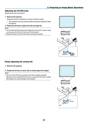 Page 3121
2. Projecting an Image (Basic Operation)
Adjusting the tilt (Tilt foot)
Adjusting	the	left	and	right	tilt.
1. Remove the spacers.
	 Rotate	the	tilt	foot	clockwise	to	loosen	it	(left	and	right). 	
•	 The	projector 	can 	be 	positioned 	with 	the 	spacers 	attached. 	Keep	
the spacer.
2.  Rotate the tilt foot to adjust the left and right tilt. 
NOTE:
•	 Do 	not 	extend	 the	tilt	 foot	 beyond	 its	height	 limit	(18	mm/0.7	 inches).	Doing	
so	may	cause	the	tilt	foot	to	come	out	of	the	projector.
•...