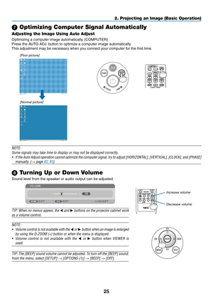 Page 3525
2. Projecting an Image (Basic Operation)
 Optimizing Computer Signal Automatically
Adjusting the Image Using Auto Adjust
Optimizing	a	computer	image	automatically.	(COMPUTER)
Press	the	AUTO	ADJ.	button	to	optimize	a	computer	image	automatically.
This	adjustment	may	be	necessary	when	you	connect	your	computer	for	the	first	time.
[Poor picture]
[Normal picture]
NOTE:
Some	signals	may	take	time	to	display	or	may	not	be	displayed	correctly.
•	 If	the 	Auto 	Adjust 	operation 	cannot 	optimize 	the...