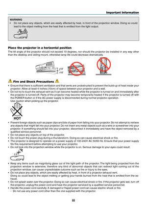 Page 5iii
Important Information
WARNING
•	 Do	not	place	 any	objects,	 which	are	easily	 affected	 by	heat,	 in	front	 of	the	 projection	 window.	Doing	 so	could	
lead	to	the	object	melting	from	the	heat	that	is	emitted	from	the	light	output.
 
Place the projector in a horizontal position
The	 tilt	angle	 of	the	 projector	 should	not	exceed	 10	degrees,	 nor	should	 the	projector	 be	installed	 in	any	 way	 other	
than	the	desktop	and	ceiling	mount,	otherwise	lamp	life	could	decrease	dramatically.
+10
10...