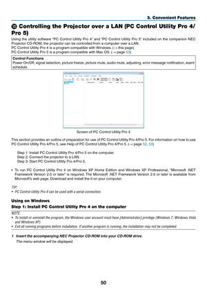 Page 6050
3. Convenient Features
 Controlling the Projector over a LAN (PC Control Utility Pro 4/
Pro 5)
Using	 the	utility	 software	 “PC	Control	 Utility	Pro	4”	and	 “PC	 Control	 Utility	Pro	5”	included	 on	the	 companion	 NEC	
Projector	CD-ROM,	the	projector	can	be	controlled	from	a	computer	over	a	LAN.
PC	Control	Utility	Pro	4	is	a	program	compatible	with	 Windows.	(→	this	page)
PC	Control	Utility	Pro	5	is	a	program	compatible	with	Mac	OS. 	(→	page	53)
Control	Functions
Power	On/Off,	 signal	selection,...