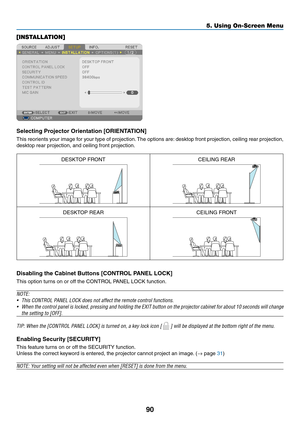 Page 10090
5. Using On-Screen Menu
[INSTALLATION]
Selecting	Projector	Orientation	[ORIENTATION]
This	reorients	 your	image	 for	your	 type	of	projection. 	The	 options	 are:	desktop	 front	projection,	 ceiling	rear	projection,	
desktop	rear	projection,	and	ceiling	front	projection.
DESKTOP	FRONTCEILING	REAR
DESKTOP	REARCEILING	FRONT
Disabling	the	Cabinet	Buttons	[CONTROL	PANEL	LOCK]
This	option	turns	on	or	off	the	CONTROL	PANEL	LOCK	function.
NOTE:
•	 This	CONTROL	PANEL	LOCK	does	not	affect	the	remote	control...