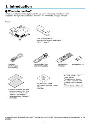 Page 111
Projector
Cable cover (24F48981) 
(attached to the projector at the time of 
shipment → page 5)
1. Introduction
1 What’s in the Box?
Make	sure	your	box	contains	everything	listed.	If	any	pieces	are	missing,	contact	your	dealer.
Please	save	the	original	box	and	packing	materials	if	you	ever	need	to	ship	your	projector.
Power cord(US: 7N080240)
(EU: 7N080027)Computer cable (VGA)
(7N520073/7N520052)
NEC Projector CD-ROMUser’s manual (PDF) and the utility 
software
(7N951861)
For North America onlyLimited...