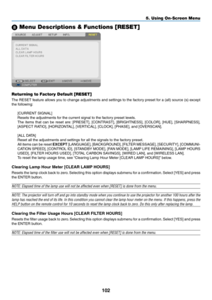 Page 112102
5. Using On-Screen Menu
 Menu Descriptions & Functions [RESET]
Returning to Factory Default [RESET]
The	RESET	 feature	allows	you	to	change	 adjustments	 and	settings	 to	the	 factory	 preset	for	a	(all)	 source	 (s)	except	
the	following:
[CURRENT	SIGNAL]
Resets	the	adjustments	for	the	current	signal	to	the	factory	preset	levels. 	
The	items	 that	can	be	reset	 are:	[PRESET],	 [CONTRAST],	 [BRIGHTNESS],	 [COLOR],	[HUE],	[SHARPNESS],	
[ASPECT	RATIO],	[HORIZONTAL],	[VERTICAL],	[CLOCK],	[PHASE],	and...