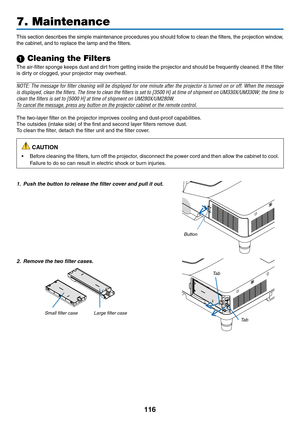 Page 126116
This	section	 describes	 the	simple	 maintenance	 procedures	you	should	 follow	to	clean	 the	filters,	 the	projection	 window,	
the	cabinet,	and	to	replace	the	lamp	and	the	filters.
1 Cleaning the Filters
The	air-filter	 sponge	keeps	dust	and	dirt	from	 getting	 inside	the	projector	 and	should	 be	frequently	 cleaned.	If	 the	 filter	
is	dirty	or	clogged,	your	projector	may	overheat.
NOTE:	 The	message	 for	filter	 cleaning	 will	be	displayed	 for	one	 minute	 after	the	projector	 is	turned	 on	or...