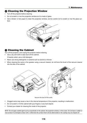 Page 129119
7. Maintenance
 Cleaning the Projection Window
•	 Turn	off	the	projector	before	cleaning.
•	 Do	not	scratch	or	mar	the	projection	window	as	it	is	made	of	glass.
•	 Use	a	blower	 or	lens	 paper	 to	clean	 the	projection	 window,	and	be	careful	 not	to	scratch	 or	mar	 the	glass	 sur-
face.
 Cleaning the Cabinet
Turn	off	the	projector,	and	unplug	the	projector	before	cleaning.
•	 Use	a	dry	soft	cloth	to	wipe	dust	off	the	cabinet.
	 If	heavily	soiled,	use	a	mild	detergent. 	
•	 Never	use	strong...