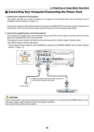 Page 2515
2. Projecting an Image (Basic Operation)
 Connecting Your Computer/Connecting the Power Cord
1.	 Connect	your	computer	to	the	projector.
 This  section  will  show  you  a  basic  connection  to  a  computer.  For  information  about  other  connections,  see  “6. 
Installation	and	Connections” 	on	page	106.
	 Connect	the	computer	 cable	(VGA)	 between	 the	projector’s	 COMPUTER	 IN	connector	 and	the	computer’s	 port	
(mini D-Sub 15 Pin). Turn two thumb screws of both connectors to fix the computer...