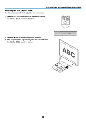 Page 3222
2. Projecting an Image (Basic Operation)
Adjusting the size [Digital Zoom]
Use	the	remote	control	to	finely	adjust	the	size	of	the	image.
1.	 Press	the	FOCUS/ZOOM	button	on	the	remote	control.
	 The	DIGITAL	ZOOM	bar	will	be	displayed.
2. Press the  or 	button	to	finely	zoom	in	or	out.
3.  After completing the adjustment, press the ENTER button. 
	 The	DIGITAL	ZOOM	bar	will	be	closed. 