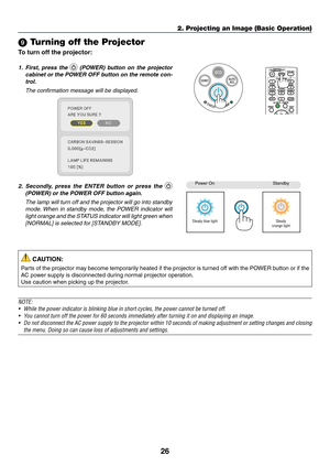 Page 3626
2. Projecting an Image (Basic Operation)
 Turning off the Projector
To	turn	off	the	projector:
1. First,  press  the 	(POWER)	 button	on	the	 projector	
cabinet	 or	the	 POWER	 OFF	button	 on	the	 remote	 con-
trol. 
  The confirmation message will be displayed.
2. Secondly,  press  the  ENTER  button  or  press  the  
(POWER)	or	the	POWER	OFF	button	again.
  The lamp will turn off and the projector will go into standby 
mode. When  in  standby  mode,  the  POWER  indicator  will 
light orange and...