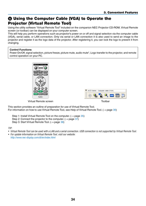 Page 4434
3. Convenient Features
 Using the Computer Cable (VGA) to Operate the 
Projector (Virtual Remote Tool)
Using	the	utility	 software	 “Virtual	Remote	 Tool”	included	 on	the	 companion	 NEC	Projector	 CD-ROM,	 Virtual	Remote	
screen	(or	toolbar)	can	be	displayed	on	your	computer	screen.
This	will	help	 you	perform	 operations	 such	as	projector’s	 power	on	or	off	 and	 signal	 selection	 via	the	 computer	 cable	
(VGA),	serial	cable,	 or	LAN	 connection. 	Only	 via	serial	 or	LAN	 connection	 it	is...