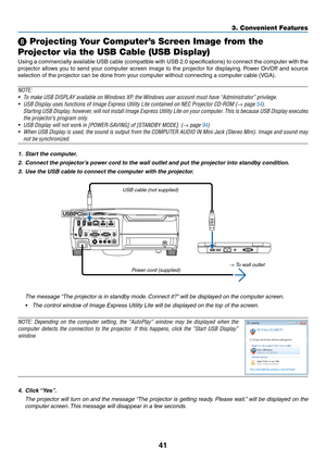 Page 5141
3. Convenient Features
 Projecting Your Computer’s Screen Image from the 
Projector via the USB Cable (USB Display)
Using	 a	commercially	 available	USB	cable	 (compatible	 with	USB	 2.0	specifications)	 to	connect	 the	computer	 with	the	
projector	 allows	you	to	send	 your	computer	 screen	image	to	the	 projector	 for	displaying. 	Power	 On/Off	 and	source	
selection	of	the	projector	can	be	done	from	your	computer	without	connecting	a	computer	cable	(VGA).
NOTE:
•	 To	make	USB	DISPLAY	available	on...