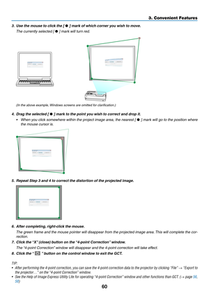 Page 7060
3. Convenient Features
3.	 Use	the	mouse	to	click	the	[	•	]	mark	of	which	corner	you	wish	to	move.
 The currently selected [ •	]	mark	will	turn	red.
(In	the	above	example,	 Windows	screens	are	omitted	for	clarification.)
4.	 Drag	the	selected	[	•	]	mark	to	the	point	you	wish	to	correct	and	drop	it.
•	 When	you	click	 somewhere	 within	the	project	 image	area,	the	nearest	 [	•	]	 mark	 will	go	to	the	 position	 where	
the mouse cursor is.
5. Repeat Step 3 and 4 to correct the distortion of the...