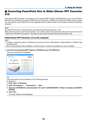 Page 8070
4. Using the Viewer
 Converting PowerPoint files to Slides (Viewer PPT Converter 
3.0)
Using	 Viewer	 PPT	Converter	 3.0	contained	 on	the	 supplied	 NEC	Projector	 CD-ROM	 allows	you	to	convert	 Power-
Point	files	into	JPEG	 files.	Converted	 JPEG	files	can	be	saved	 to	a	USB	 memory. 	When	 the	USB	 memory	 inserted	
into	the	projector,	 these	JPEG	 files	can	be	displayed	 with	the	viewer	 function	 of	the	 projector	 without	connecting	 a	
computer.
NOTE:
By	using	PPT	Converter	3.0,	PowerPoint...