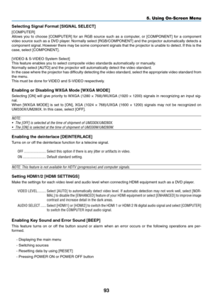 Page 10393
5. Using On-Screen Menu
Selecting	Signal	Format	[SIGNAL	SELECT]
[COMPUTER]
Allows	you	to	choose	 [COMPUTER]	 for	an	RGB	 source	 such	as	a	computer,	 or	[COMPONENT]	 for	a	component	
video	 source	 such	as	a	DVD	 player. 	Normally	 select	[RGB/COMPONENT]	 and	the	projector	 automatically	 detects	a	
component	 signal.	However	 there	may	be	some	 component	 signals	that	the	projector	 is	unable	 to	detect. 	If	 this	 is	the	
case,	select	[COMPONENT].
[VIDEO	&	S-VIDEO	System	Select]
This	feature	enables...