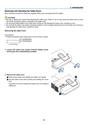 Page 155
1. Introduction
Removing and Attaching the Cable Cover
After	finishing	connections,	attach	the	supplied	cable	cover	to	properly	hide	the	cables.
 CAUTION:
•	 Be	sure	to	tighten	 the	screws	 after	attaching	 the	cable	 cover.	Failure	 to	do	 so	may	 cause	 the	cable	 cover	 to	come	
off	and	fall,	resulting	in	injury	or	damage	to	the	cable	cover.
•	 Do	not	put	bundled	cables	in	the	cable	cover. 	Doing	so	may	damage	the	power	cord,	resulting	in	a	fire.
•	 Do	not	hold	 the	cable	 cover	 while	moving	 the...