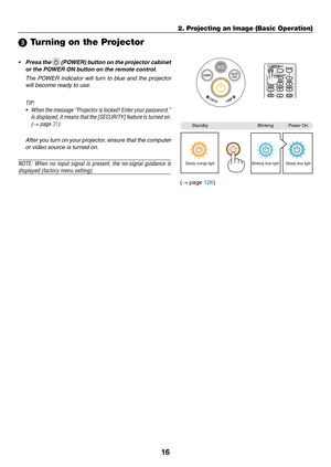 Page 2616
2. Projecting an Image (Basic Operation)
 Turning on the Projector
•	 Press	the		(POWER)	 button	on	the	 projector	 cabinet	
or	the	POWER	ON	button	on	the	remote	control. 	
 The  POWER  indicator  will  turn  to  blue  and  the  projector 
will become ready to use.
TIP:	
•	 When 	the 	message	 “Projector 	is 	locked!	 Enter	your	password.”	
is 	displayed, 	it 	means 	that 	the 	[SECURITY] 	feature 	is 	turned 	on.	
(→	page	31)
  After you turn on your projector, ensure that the computer 
or video...