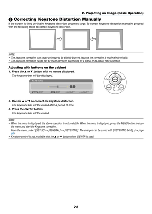 Page 3323
2. Projecting an Image (Basic Operation)
 Correcting Keystone Distortion Manually
If	the	 screen	 is	tilted	 vertically,	 keystone	distortion	 becomes	large.	To	 correct	 keystone	 distortion	 manually,	 proceed	
with	the	following	steps	to	correct	keystone	distortion. 	
 
NOTE:	
•	 The	Keystone	correction	can	cause	an	image	to	be	slightly	blurred	because	the	correction	is	made	electronically.
•	 The	Keystone	correction	range	can	be	made	narrower,	depending	on	a	signal	or	its	aspect	ratio	selection....