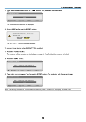 Page 4232
3. Convenient Features
7. Type in the same combination of  buttons and press the ENTER button.
  The confirmation screen will be displayed.
8.	 Select	[YES]	and	press	the	ENTER	button.
	 The	SECURITY	function	has	been	enabled.
To	turn	on	the	projector	when	[SECURITY]	is	enabled:
1.	 Press	the	POWER	button.
	 The	projector	will	be	turned	on	and	display	a	message	to	the	effect	that	the	projector	is	locked.
2. Press the MENU button.
3.  Type in the correct keyword and press the ENTER button. The...