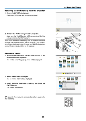 Page 7666
4. Using the Viewer
Removing the USB memory from the projector
1.	 Select	the	VIEWER	start	screen.
	 Press	the	EXIT	button	with	no	menu	displayed.
2.	 Remove	the	USB	memory	from	the	projector.
	 Make	sure	that	the	LED	 on	the	 USB	 memory	 is	not	 flashing	
before removing the USB memory.
NOTE:	 If	you	 remove	 the	USB	 memory	 from	the	projector	 with	a	slide	
displayed,	 the	projector	 may	not	operate	 correctly.	 If	this	 happens,	
turn	off 	the 	projector 	and 	unplug	 the	power 	cord. 	Wait 	3...