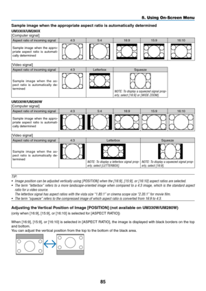 Page 9585
5. Using On-Screen Menu
Sample	image	when	the	appropriate	aspect	ratio	is	automatically	determined
UM330X/UM280X
[Computer	signal]
Aspect	ratio	of	incoming	signal4:35:416:9 15:916:10
Sample	image	when	the	appro-priate	 aspect	 ratio	is	automati-cally	determined
[Video	signal]
Aspect	ratio	of	incoming	signal4:3 Letterbox Squeeze
Sample	image	when	the	as-pect	 ratio	 is	automatically	 de-
termined
NOTE:	 To	display	 a	squeezed	 signal	prop-erly,	select	[16:9]	or	[WIDE	ZOOM].
UM330W/UM280W
[Computer...