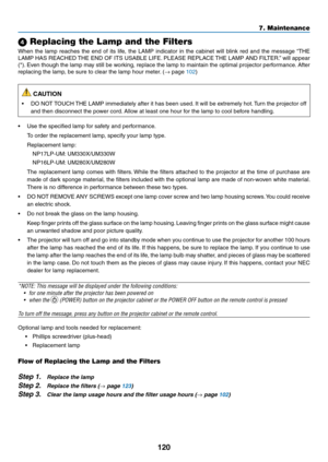 Page 130120
7. Maintenance
 Replacing the Lamp and the Filters
When	the	lamp	 reaches	 the	end	 of	its	 life,	 the	LAMP	 indicator	 in	the	 cabinet	 will	blink	 red	and	 the	message	 “THE	
LAMP	HAS	REACHED	 THE	END	 OF	ITS	 USABLE	 LIFE.	PLEASE	 REPLACE	 THE	LAMP	 AND	FILTER.” 	will	 appear	
(*).	Even	 though	 the	lamp	 may	still	be	working,	 replace	the	lamp	 to	maintain	 the	optimal	 projector	 performance. 	After	
replacing	the	lamp,	be	sure	to	clear	the	lamp	hour	meter. 	(→	page	102)
 CAUTION
•	 DO	NOT...