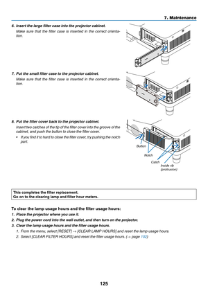 Page 135125
7. Maintenance
6.	 Insert	the	large	filter	case	into	the	projector	cabinet.
	 Make	sure	that	the	filter	 case	 is	inserted	 in	the	 correct	 orienta-
tion.
7.  Put the small filter case to the projector cabinet.
	 Make	 sure	that	the	filter	 case	 is	inserted	 in	the	 correct	 orienta-
tion.
8.  Put the filter cover back to the projector cabinet.
	 Insert	 two	catches	 of	the	 tip	of	the	 filter	 cover	 into	the	groove	 of	the	
cabinet, and push the button to close the filter cover.
•	 If 	you 	find...